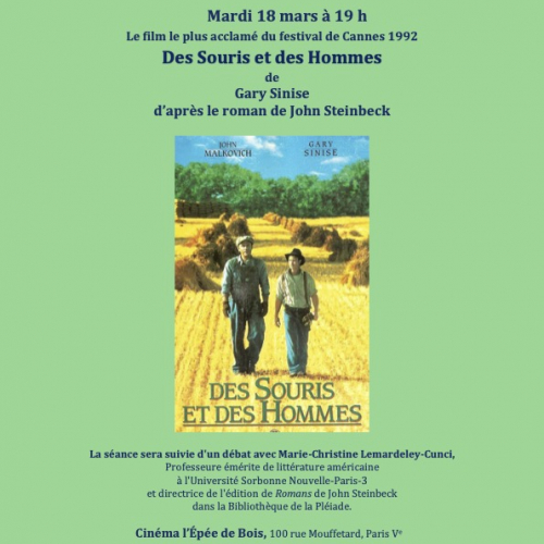 De l’Écrit à L’Écran  Ciné-Club du CQL  Mardi 18 mars à 19 h  Le film le plus acclamé du festival de Cannes 1992  Des Souris et des Hommes  de  Gary Sinise  d’après le roman de John Steinbeck  La séance sera suivie d'un débat avec Marie-Christine Lemardeley-Cunci, Professeure émérite de littérature américaine   à l'Université Sorbonne Nouvelle-Paris-3   et directrice de l'édition de Romans   de John Steinbeck   dans la Bibliothèque de la Pléiade.  Cinéma l’Épée de Bois, 100 rue Mouffetard, Paris Ve  Tarif e