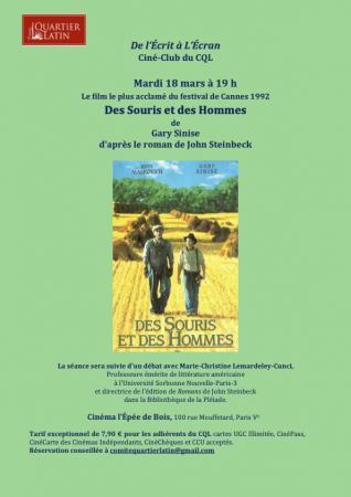 De l’Écrit à L’Écran  Ciné-Club du CQL  Mardi 18 mars à 19 h  Le film le plus acclamé du festival de Cannes 1992  Des Souris et des Hommes  de  Gary Sinise  d’après le roman de John Steinbeck  La séance sera suivie d'un débat avec Marie-Christine Lemardeley-Cunci, Professeure émérite de littérature américaine   à l'Université Sorbonne Nouvelle-Paris-3   et directrice de l'édition de Romans   de John Steinbeck   dans la Bibliothèque de la Pléiade.  Cinéma l’Épée de Bois, 100 rue Mouffetard, Paris Ve  Tarif e